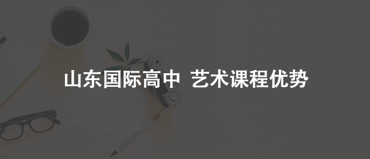 艺术留学 | 读国际艺术高中课程有哪些优势？哪些山东国际学校开设艺术课程？